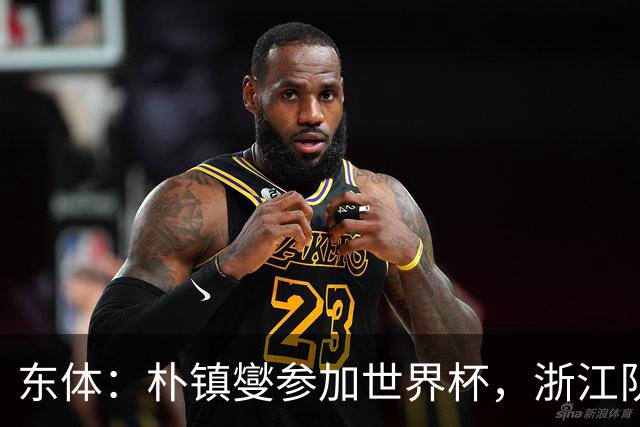 东体：朴镇燮参加世界杯，浙江队将获得总额约31.9万美元补偿