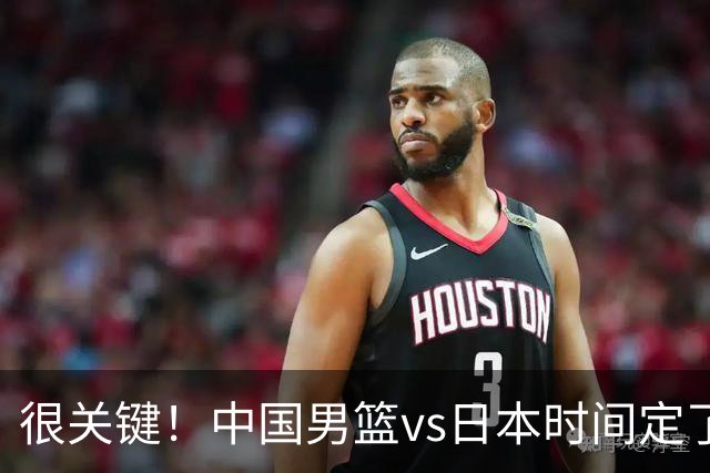 很关键！中国男篮vs日本时间定了，CCTV5+直播，想3杀对手得做三点调整！