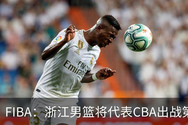 FIBA：浙江男篮将代表CBA出战第33届洲际杯